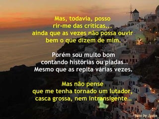 Mas, todavia, posso  rir-me das críticas...  ainda que as vezes não possa ouvir  bem o que dizem de mim. Porém sou muito bom contando histórias ou piadas… Mesmo que as repita várias vezes. Mas não pense  que me tenha tornado um lutador,  casca grossa, nem intransigente… 