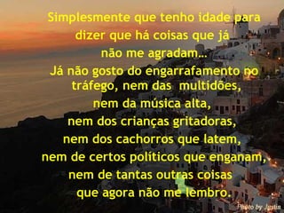 Simplesmente que tenho idade para dizer que há coisas que já  não me agradam… Já não gosto do engarrafamento no tráfego, nem das  multidões,  nem da música alta,  nem dos crianças gritadoras,  nem dos cachorros que latem,  nem de certos políticos que enganam, nem de tantas outras coisas  que agora não me lembro. 