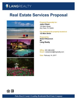 Real Estate Services Proposal
Prepared Especially for:
John Client
123 Main Street
Any Town, FL 33455
For marketing the property located at:
123 Main Street
Prepared by:
Robert Wieseneck
Mr.
Lang Realty
,
Office: 561-386-4450
Email: r.wieseneck@langrealty.com
Date: February 14, 2017
 