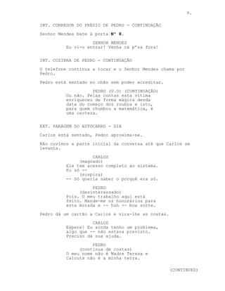 CONTINUA: 9.
PEDRO (V.O) (CONTINUAÇÃO)
-- O crime.
INSERT: TELEFONE TOCA EM CIMA DA CAMA.
PEDRO (V.O) (CONTINUAÇÃO)
Com que então eu tenho uma nova
vitima.
INT. CORREDOR DO PRÉDIO DE PEDRO - CONTINUAÇÃO
Senhor Mendes bate à porta Nº 8.
SENHOR MENDES
Eu vi-o entrar! Venha cá p’ra fora!
INT. COZINHA DE PEDRO - CONTINUAÇÃO
O telefone continua a tocar e o Senhor Mendes chama por
Pedro.
Pedro está sentado no chão sem poder acreditar.
PEDRO (V.O) (CONTINUAÇÃO)
Ou não. Subitamente a minha vitima
enriqueceu de forma mágica desde o
começo dos roubos e isto, para quem
chumbou a matemática, é uma
certeza.
EXT. PARAGEM DO AUTOCARRO - DIA
Carlos está sentado, Pedro aproxima-se.
Não ouvimos a parte inicial da conversa até que Carlos se
levanta.
CARLOS
(magoado)
Ele tem acesso completo ao sistema.
Eu só --
(suspira)
-- Só queria saber o porquê era só.
PEDRO
(desinteressado)
Pois. O meu trabalho aqui está
feito. Mande-me os honorários para
esta morada e -- huh -- boa sorte.
Pedro dá um cartão a Carlos e vira-lhe as costas.
(CONTINUA)
 