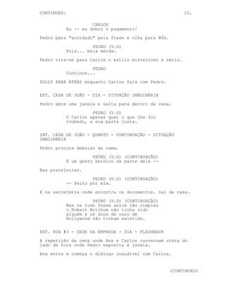 CONTINUA: 10.
CARLOS
Espere! Eu ainda tenho um problema,
algo que -- eu não previ que
acontecesse. Preciso da sua ajuda.
PEDRO
(continua de costas)
O meu nome não é Madre Teresa e
Calcutá não é a minha terra.
CARLOS
Eu -- eu dobro o pagamento!
Pedro pára, "acordado" pela frase e olha para NÓS.
PEDRO (V.O)
Pois... bela merda.
Pedro vira-se para Carlos o estilo misterioso e sério.
PEDRO
Continue...
DOLLY PARA ATRÁS enquanto Carlos fala com Pedro.
EXT. CASA DE JOÃO - DIA - SITUAÇÃO IMAGINÁRIA
Pedro abre uma janela e salta para dentro da casa.
PEDRO (V.O)
O Carlos apenas quer o que lhe foi
roubado, a sua parte justa.
INT. CASA DE JOÃO - QUARTO - CONTINUAÇÃO - SITUAÇÃO
IMAGINÁRIA
Pedro procura debaixo da cama.
PEDRO (V.O) (CONTINUAÇÃO)
É um gesto heróico da parte dele --
Nas prateleiras.
PEDRO (V.O) (CONTINUAÇÃO)
-- Feito por mim.
E na secretária onde encontra os documentos. Sai de casa.
PEDRO (V.O) (CONTINUAÇÃO)
Mas se tudo fosse assim tão simples
o Robert Mitchum não tinha sido
(MAIS)
(CONTINUA)
 