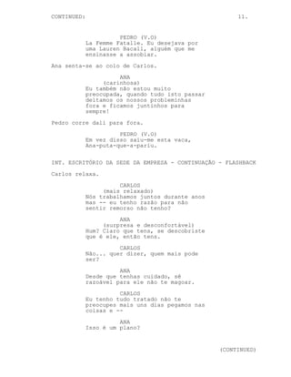 CONTINUA: 11.
PEDRO (V.O) (CONTINUAÇÃO) (CONTINUA)
alguém e os anos de ouro de
Hollywood não tinham existido.
EXT. RUA #3 - SEDE DA EMPRESA - DIA - FLASHBACK
A repetição da cena onde Ana e Carlos conversam vista do
lado de fora onde Pedro espreita à janela.
Ana entra e começa o diálogo inaudível com Carlos.
PEDRO (V.O)
La Femme Fatalle. Eu desejava por
uma Lauren Bacall, alguém que me
ensinasse a assobiar.
Ana senta-se ao colo de Carlos.
ANA
(carinhosa)
Também não estou muito preocupada,
quando tudo passar deitamos os
nossos probleminhas fora e ficamos
juntinhos para sempre!
Pedro corre dali para fora.
PEDRO (V.O)
Em vez disso saiu-me esta vaca,
Ana-puta-que-a-pariu.
INT. ESCRITÓRIO DA SEDE DA EMPRESA - CONTINUAÇÃO - FLASHBACK
Carlos relaxa.
CARLOS
(mais relaxado)
Mas... eu tenho razão não tenho? Em
não sentir remorso. Não tenho?
ANA
(surpresa e desconfortável)
Hum? Claro que tens, se descobriste
que é ele, então tens.
CARLOS
Não... ele traiu a minha confiança.
(CONTINUA)
 