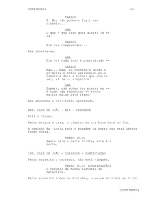 CONTINUA: 12.
ANA
Se queres falar com ele, tem
cuidado com o que dizes para ele
não te magoar.
CARLOS
Só mais um par de dias amor --
ANA
Isso é um plano?
CARLOS
É. Mas não podemos fugir sem
dinheiro...
ANA
O que é que isso quer dizer? Tu vê
lá.
CARLOS
Ele vai compreender...
Ana levanta-se.
ANA
Ele vai nada, isso é precipitado --
CARLOS
Eu não tenho dinheiro, ele tem o
meu dinheiro. Ele é razoável, seu
eu lhe perguntar...
ANA
Espera, não podes ter pressa eu --
é tudo tão repentino -- tenho
muitas malas para fazer!
Ana abandona o escritório apressada.
EXT. CASA DE JOÃO - DIA - PRESENTE
Está a chover.
Pedro encara a casa, o cigarro na sua boca está no fim.
A caminho da janela roda o puxador da porta que está aberto.
Pedro entra.
PEDRO (V.O)
Agora para a parte triste, esta é a
morte.
 