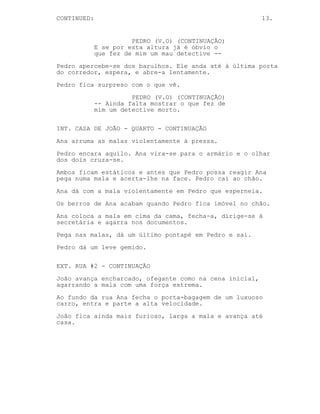 13.
INT. CASA DE JOÃO - CORREDOR - CONTINUAÇÃO
Pedro espreita o corredor, não está ninguém.
PEDRO (V.O) (CONTINUAÇÃO)
O resumir da minha história de
detective.
Pedro espreita todas as divisões, ouve-se barulhos ao fundo.
PEDRO (V.O) (CONTINUAÇÃO)
E se por esta altura já é óbvio o
que fez de mim um mau detective --
Pedro apercebe-se dos barulhos. Ele anda até à última porta
do corredor, espera, e abre-a lentamente.
Pedro fica surpreso com o que vê.
PEDRO (V.O) (CONTINUAÇÃO)
-- Ainda falta mostrar o que fez de
mim um detective morto.
INT. CASA DE JOÃO - QUARTO - CONTINUAÇÃO
Ana arruma as malas violentamente à pressa.
Pedro encara aquilo. Ana vira-se para o armário e o olhar
dos dois cruza-se.
Ambos ficam estáticos e antes que Pedro possa reagir Ana
pega numa mala e acerta-lhe na face. Pedro cai ao chão.
Ana dá com a mala violentamente em Pedro que esperneia.
Os berros de Ana acabam quando Pedro fica imóvel no chão.
Ana coloca a mala em cima da cama, fecha-a, dirige-se à
secretária e agarra nos documentos.
Pega nas malas, dá um último pontapé em Pedro e sai.
Pedro dá um leve gemido.
EXT. RUA #2 - CONTINUAÇÃO
João avança encharcado, ofegante como na cena inicial,
agarrando a mala com uma força extrema.
Ao fundo da rua Ana fecha o porta-bagagem de um luxuoso
carro, entra e parte a alta velocidade.
 
