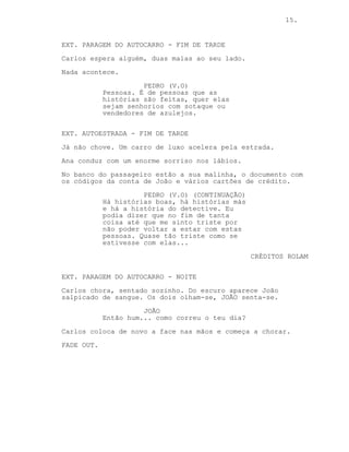 15.
EXT. PARAGEM DO AUTOCARRO - FIM DE TARDE
Carlos espera alguém, duas malas ao seu lado.
Nada acontece.
PEDRO (V.O)
Pessoas. É de pessoas que as
histórias são feitas, quer elas
sejam senhorios com sotaque ou
vendedores de azulejos.
EXT. AUTOESTRADA - FIM DE TARDE
Já não chove. Um carro de luxo acelera pela estrada.
Ana conduz com um enorme sorriso nos lábios.
No banco do passageiro estão a sua malinha, o documento com
os códigos da conta de João e vários cartões de crédito.
PEDRO (V.O) (CONTINUAÇÃO)
Há histórias boas, há histórias más
e há a história do detective. Acho
que é justo dizer que no fim de
contas até me sinto triste por não
poder voltar a estar com estas
pessoas. Quase tão triste como se
estivesse com elas...
CRÉDITOS ROLAM
EXT. PARAGEM DO AUTOCARRO - NOITE
Carlos chora, sentado sozinho. Do escuro aparece João
salpicado de sangue. Os dois olham-se, JOÃO senta-se.
JOÃO
Então hum... como correu o teu dia?
Carlos coloca de novo a face nas mãos e começa a chorar.
FADE OUT.
 