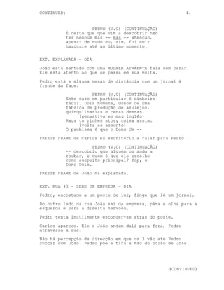 CONTINUA: 4.
PEDRO (V.O) (CONTINUAÇÃO)
É certo que que vim a descobrir não
ter nenhum mas -- mas -- atenção,
apesar de tudo eu, sim, fui noir
hardcore até ao último momento.
EXT. EXPLANADA - DIA
João está sentado com uma MULHER ATRAENTE fala sem parar.
Ele está atento ao que se passa em sua volta.
Pedro está a alguma mesas de distância com um jornal à
frente da face.
PEDRO (V.O) (CONTINUAÇÃO)
Este caso em particular é dinheiro
fácil. Dois homens, donos de uma
fábrica de produção de azulejos --
Aparecem AZULEJOS EM LINHA DE PRODUÇÃO.
PEDRO (V.O) (CONTINUAÇÃO)
-- Quinquilharias
Aparecem QUINQUILARIAS.
PEDRO (V.O) (CONTINUAÇÃO)
-- E cenas dessas.
Um FICHEIRO VAZIO cai numa mesa.
PEDRO (V.O) (CONTINUAÇÃO)
(pensativo em mau inglês)
Rags to riches story coisa assim.
(volta ao assunto)
O problema é que o Dono Um --
FREEZE FRAME de Carlos no escritório a falar para Pedro.
PEDRO (V.O) (CONTINUAÇÃO)
-- descobriu que alguém os anda a
roubar, e quem é que ele escolhe
como suspeito principal? Yap, o
Dono Dois.
FREEZE FRAME de João na explanada.
 