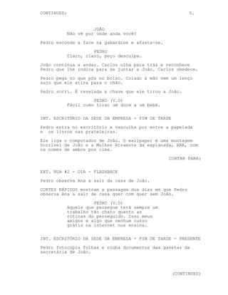5.
EXT. RUA #3 - SEDE DA EMPRESA - DIA
Pedro, encostado a um poste de luz, finge que lê um jornal.
Do outro lado da rua João sai da empresa, pára e olha para a
esquerda e para a direita nervoso.
Pedro tenta inutilmente esconder-se atrás do poste.
Carlos aparece. Ele e João andam dali para fora, Pedro
atravessa a rua.
Não há percepção da direcção em que os 3 vão até Pedro
chocar com João. Pedro põe e tira a mão do bolso de João.
JOÃO
Presta atenção onde andas.
Pedro esconde a face na gabardine e afasta-se.
PEDRO
Claro, claro, peço desculpa.
João continua a andar. Carlos olha para trás e reconhece
Pedro que lhe indica para se juntar a João. Carlos obedece.
Pedro pega no que pôs no bolso. Colado à mão vem um lenço
sujo que ele atira para o chão.
Pedro sorri. É revelada a CHAVE que ele tirou a João.
PEDRO (V.O)
Fácil como tirar um doce a um bebé.
INT. ESCRITÓRIO DA SEDE DA EMPRESA - FIM DE TARDE
Pedro entra no escritório e vasculha por entre a papelada
e os livros nas prateleiras.
Ele liga o computador de João. O wallpaper é uma montagem
horrível de João e a Mulher Atraente da explanada, ANA, com
os nomes de ambos por cima.
CORTAR PARA:
EXT. RUA #2 - DIA - FLASHBACK
Pedro observa Ana a sair da casa de João.
CORTES RÁPIDOS mostram a passagem dos dias em que Pedro
observa Ana a sair de casa quer com, quer sem João.
(CONTINUA)
 