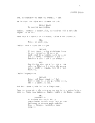 CONTINUA: 7.
ANA
(ar de galinácia)
Não te vás meter em problemas! Toma
um destes p’rás comichões. Dorme.
JOÃO
Haters, desfaço-os a todos.
João bate com o punho na parede e --
CORTAR PARA:
INT. ESCRITÓRIO DA SEDE DA EMPRESA - DIA
-- Um copo com água estatela-se no chão.
PEDRO (V.O)
Os amores proibidos.
Carlos, sentado à secretária, assusta-se com a entrada
repentina de Ana.
Esta Ana é o aposto da anterior, calma e em controlo.
ANA
Temos um problema.
Carlos seca a água das calças.
CARLOS
Ah, nós temos vários problemas tens
de ser concreta. Há mais um
problema? Um problema novo ou algo
que já tenha acontecido e que --
estamos a lidar com algo antigo?
ANA
O João pensa que o estão a seguir.
Era só o que faltava.
Carlos engasga-se.
CARLOS
Segui-lo? Como segui-lo? Huh --
Talvez seja mais uma paranóia dele,
não é a primeira vez.
Ana hesitante ajuda Carlos a limpar-se.
Para surpresa dele ela senta-se ao seu colo e reconforta-o
como se fosse uma criança. Carlos beija-a de forma tímida.
(CONTINUA)
 