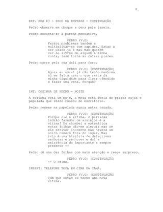 CONTINUA: 8.
ANA
(carinhosa)
Também não estou muito preocupada,
quando tudo passar deitamos os
nossos probleminhas fora e ficamos
juntinhos para sempre!
EXT. RUA #3 - SEDE DA EMPRESA - CONTINUAÇÃO
Pedro observa em choque a cena pela janela.
Pedro encosta-se à parede pensativo.
PEDRO (V.O)
Facto: problemas tendem a
multiplicar-se com rapidez. Estar a
ser usado já é mau mas quererem
ver-se livres de alguém à minha
conta, isso torna as coisas piores.
Pedro corre pela rua dali para fora.
PEDRO (V.O) (CONTINUAÇÃO)
Agora eu moral já não tenho nenhuma
só me falta usar o que resta da
minha dignidade para ficar ofendido
e fazer uma cena. Porquê?
INT. COZINHA DE PEDRO - NOITE
A cozinha está um nojo, a mesa está cheia de pratos sujos e
papelada que Pedro roubou do escritório.
Pedro remexe na papelada nunca antes tocada.
PEDRO (V.O) (CONTINUAÇÃO)
Porque ele é vitima, o parranas
ladrão fazedor de azulejos é a
vitima! Eu chumbei a matemática,
estas folhas dão-me alergia mas se
ele estiver inocente não haverá um
único número fora do lugar. Mas
esta é uma história de detectives
senhoras e senhores e daí a
existência do importante e sempre
presente --
Pedro lê uma das folhas com mais atenção e reage surpreso.
(CONTINUA)
 