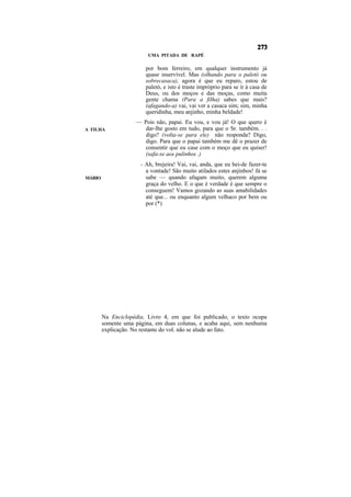 UMA PITADA DE RAPÉ

                        por bom ferreiro, em qualquer instrumento já
                        quase inservível. Mas (olhando para o paletó ou
                        sobrecasaca), agora é que eu reparo, estou de
                        paletó, e isto é traste impróprio para se ir à casa de
                        Deus, ou dos moços e das moças, como muita
                        gente chama (Para a filha) sabes que mais?
                        (afagando-a) vai, vai ver a casaca sim; sim, minha
                        queridinha, meu anjinho, minha beldade!
                    — Pois não, papai. Eu vou, e vou já! O que quero é
A FILHA                dar-lhe gosto em tudo, para que o Sr. também. . .
                       digo? (volta-se para ele) não responda? Digo,
                       digo. Para que o papai também me dê o prazer de
                       consentir que eu case com o moço que eu quiser!
                       (safa-se aos pulinhos .)
                      - Ah, brejeira! Vai, vai, anda, que eu hei-de fazer-te
                        a vontade! São muito atilados estes anjinhos! Já se
MÁRIO                   sabe — quando afagam muito, querem alguma
                        graça do velho. E o que é verdade é que sempre o
                        conseguem! Vamos gozando as suas amabilidades
                        até que... ou enquanto algum velhaco por bem ou
                        por (*)




        Na Enciclopédia, Livro 4, em que foi publicado, o texto ocupa
        somente uma página, em duas colunas, e acaba aqui, sem nenhuma
        explicação. No restante do vol. não se alude ao fato.
 
