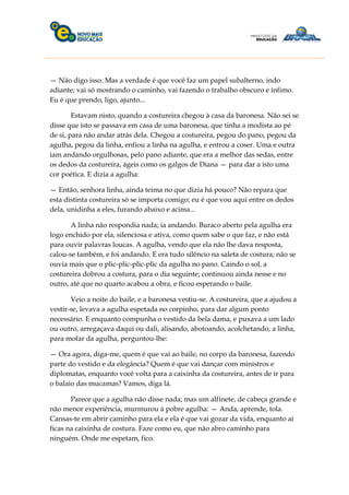 — Não digo isso. Mas a verdade é que você faz um papel subalterno, indo
adiante; vai só mostrando o caminho, vai fazendo o trabalho obscuro e ínfimo.
Eu é que prendo, ligo, ajunto...
Estavam nisto, quando a costureira chegou à casa da baronesa. Não sei se
disse que isto se passava em casa de uma baronesa, que tinha a modista ao pé
de si, para não andar atrás dela. Chegou a costureira, pegou do pano, pegou da
agulha, pegou da linha, enfiou a linha na agulha, e entrou a coser. Uma e outra
iam andando orgulhosas, pelo pano adiante, que era a melhor das sedas, entre
os dedos da costureira, ágeis como os galgos de Diana — para dar a isto uma
cor poética. E dizia a agulha:
— Então, senhora linha, ainda teima no que dizia há pouco? Não repara que
esta distinta costureira só se importa comigo; eu é que vou aqui entre os dedos
dela, unidinha a eles, furando abaixo e acima...
A linha não respondia nada; ia andando. Buraco aberto pela agulha era
logo enchido por ela, silenciosa e ativa, como quem sabe o que faz, e não está
para ouvir palavras loucas. A agulha, vendo que ela não lhe dava resposta,
calou-se também, e foi andando. E era tudo silêncio na saleta de costura; não se
ouvia mais que o plic-plic-plic-plic da agulha no pano. Caindo o sol, a
costureira dobrou a costura, para o dia seguinte; continuou ainda nesse e no
outro, até que no quarto acabou a obra, e ficou esperando o baile.
Veio a noite do baile, e a baronesa vestiu-se. A costureira, que a ajudou a
vestir-se, levava a agulha espetada no corpinho, para dar algum ponto
necessário. E enquanto compunha o vestido da bela dama, e puxava a um lado
ou outro, arregaçava daqui ou dali, alisando, abotoando, acolchetando, a linha,
para mofar da agulha, perguntou-lhe:
— Ora agora, diga-me, quem é que vai ao baile, no corpo da baronesa, fazendo
parte do vestido e da elegância? Quem é que vai dançar com ministros e
diplomatas, enquanto você volta para a caixinha da costureira, antes de ir para
o balaio das mucamas? Vamos, diga lá.
Parece que a agulha não disse nada; mas um alfinete, de cabeça grande e
não menor experiência, murmurou à pobre agulha: — Anda, aprende, tola.
Cansas-te em abrir caminho para ela e ela é que vai gozar da vida, enquanto aí
ficas na caixinha de costura. Faze como eu, que não abro caminho para
ninguém. Onde me espetam, fico.
 