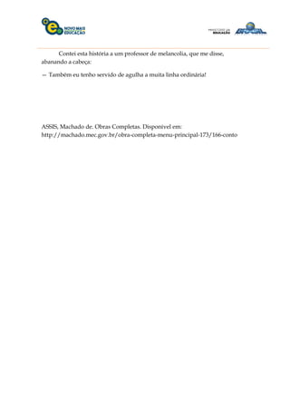 Contei esta história a um professor de melancolia, que me disse,
abanando a cabeça:
— Também eu tenho servido de agulha a muita linha ordinária!
ASSIS, Machado de. Obras Completas. Disponível em:
http://machado.mec.gov.br/obra-completa-menu-principal-173/166-conto
 