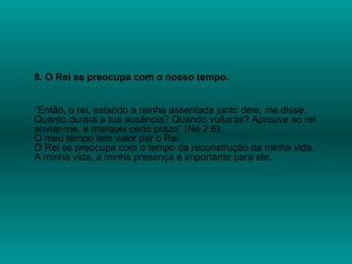 8. O Rei se preocupa com o nosso tempo.
“Então, o rei, estando a rainha assentada junto dele, me disse:
Quanto durará a tua ausência? Quando voltarás? Aprouve ao rei
enviar-me, e marquei certo prazo” (Ne 2.6).
O meu tempo tem valor par o Rei.
O Rei se preocupa com o tempo da reconstrução da minha vida.
A minha vida, a minha presença é importante para ele.
 