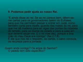 9. Podemos pedir ajuda ao nosso Rei.
“E ainda disse ao rei: Se ao rei parece bem, dêem-se-
me cartas para os governadores dalém do Eufrates,
para que me permitam passar e entrar em Judá, como
também carta para Asafe, guarda das matas do rei, para
que me dê madeira para as vigas das portas da cidadela
do templo, para os muros da cidade e para a casa em
que deverei alojar-me. E o rei mas deu, porque a boa
mão do meu Deus era comigo” (Ne 2.7,8).
É ele que nos dá o respaldo, as cartas, o salvo conduta,
os recursos para a jornada.
Quem anda contigo? Os anjos do Senhor?
O pedido tem sido específico?
 