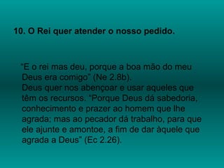 10. O Rei quer atender o nosso pedido.
“E o rei mas deu, porque a boa mão do meu
Deus era comigo” (Ne 2.8b).
Deus quer nos abençoar e usar aqueles que
têm os recursos. “Porque Deus dá sabedoria,
conhecimento e prazer ao homem que lhe
agrada; mas ao pecador dá trabalho, para que
ele ajunte e amontoe, a fim de dar àquele que
agrada a Deus” (Ec 2.26).
 