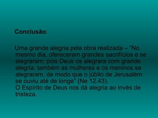 Conclusão:
Uma grande alegria pela obra realizada – “No
mesmo dia, ofereceram grandes sacrifícios e se
alegraram; pois Deus os alegrara com grande
alegria; também as mulheres e os meninos se
alegraram, de modo que o júbilo de Jerusalém
se ouviu até de longe” (Ne 12.43).
O Espírito de Deus nos dá alegria ao invés de
tristeza.
 
