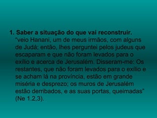 1. Saber a situação do que vai reconstruir.
“veio Hanani, um de meus irmãos, com alguns
de Judá; então, lhes perguntei pelos judeus que
escaparam e que não foram levados para o
exílio e acerca de Jerusalém. Disseram-me: Os
restantes, que não foram levados para o exílio e
se acham lá na província, estão em grande
miséria e desprezo; os muros de Jerusalém
estão derribados, e as suas portas, queimadas”
(Ne 1.2,3).
 