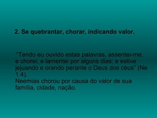 2. Se quebrantar, chorar, indicando valor.
“Tendo eu ouvido estas palavras, assentei-me,
e chorei, e lamentei por alguns dias; e estive
jejuando e orando perante o Deus dos céus” (Ne
1.4).
Neemias chorou por causa do valor de sua
família, cidade, nação.
 