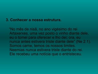3. Conhecer a nossa estrutura.
“No mês de nisã, no ano vigésimo do rei
Artaxerxes, uma vez posto o vinho diante dele,
eu o tomei para oferecer e lho dei; ora, eu
nunca antes estivera triste diante dele” (Ne 2.1).
Somos carne, temos os nossos limites.
Neemias nunca estivera triste diante do rei.
Ele recebeu uma notícia que o entristeceu.
 