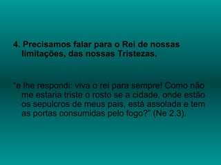 4. Precisamos falar para o Rei de nossas
limitações, das nossas Tristezas.
“e lhe respondi: viva o rei para sempre! Como não
me estaria triste o rosto se a cidade, onde estão
os sepulcros de meus pais, está assolada e tem
as portas consumidas pelo fogo?” (Ne 2.3).
 