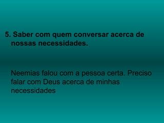 5. Saber com quem conversar acerca de
nossas necessidades.
Neemias falou com a pessoa certa. Preciso
falar com Deus acerca de minhas
necessidades
 