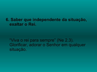 6. Saber que independente da situação,
exaltar o Rei.
“Viva o rei para sempre” (Ne 2.3).
Glorificar, adorar o Senhor em qualquer
situação.
 