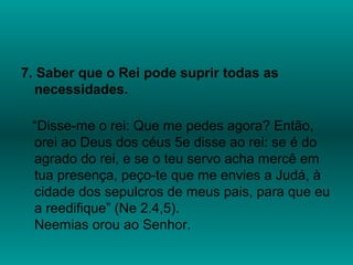 7. Saber que o Rei pode suprir todas as
necessidades.
“Disse-me o rei: Que me pedes agora? Então,
orei ao Deus dos céus 5e disse ao rei: se é do
agrado do rei, e se o teu servo acha mercê em
tua presença, peço-te que me envies a Judá, à
cidade dos sepulcros de meus pais, para que eu
a reedifique” (Ne 2.4,5).
Neemias orou ao Senhor.
 