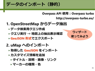 35
データのインポート（静的）
Overpass API 使用：Overpass turbo
http://overpass-turbo.eu/
1. OpenStreetMap からデータ抽出
データ検索用クエリ作成
クエリ実行 → 地図上の抽出表示確認
GeoJSON 形式でエクスポート
2. uMap へのインポート
取得した GeoJSON をインポート
カスタマイズ情報を追加
タイトル・説明・画像・リンク
マーカーの種類・色
ウィザード
使ってみよう
 