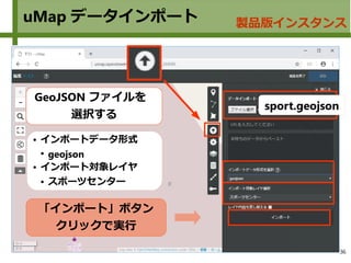 36
uMap データインポート 製品版インスタンス
sport.geojson
「インポート」ボタン
クリックで実行
GeoJSON ファイルを
選択する
● インポートデータ形式
●
geojson
● インポート対象レイヤ
● スポーツセンター
 