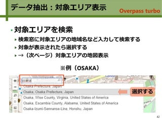 42
データ抽出：対象エリア表示
対象エリアを検索
検索窓に対象エリアの地域名など入力して検索する
対象が表示されたら選択する
→（次ページ）対象エリアの地図表示
選択する
※例（OSAKA）
Overpass turbo
 