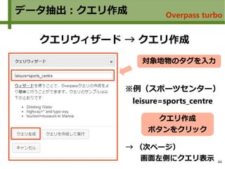 44
データ抽出：クエリ作成
クエリウィザード → クエリ作成
クエリ作成
ボタンをクリック
対象地物のタグを入力
→ （次ページ）
　　画面左側にクエリ表示
※例（スポーツセンター）
leisure=sports_centre
Overpass turbo
 