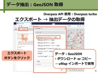 48
データ抽出：GeoJSON 取得
エクスポート → 抽出データの取得
エクスポート
ボタンをクリック
データ：GeoJSON
● ダウンロード or コピー
→ uMap インポートで使用
　
Overpass API 使用：Overpass turbo
 