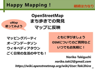 49
Happy Mapping !
　
OpenStreetMap
まち歩きでの発見
マップに反映
マッピングパーティ
オープンデータソン
ウィキペディアタウン
ごく日常の生活の中でも！
Noriko Takiguchi
noriko.taki3@gmail.com
https://wiki.openstreetmap.org/wiki/User:Taki3hira
ともに学びましょう
OSMについてのご質問など
いつでもお気軽に！
継続は力なり
uMap
使ってみよう
 