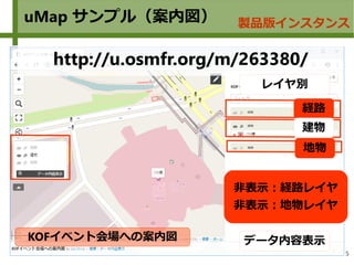 5
uMap サンプル（案内図） 製品版インスタンス
KOFイベント会場への案内図
http://u.osmfr.org/m/263380/
経路
地物
建物
データ内容表示
レイヤ別
非表示：経路レイヤ
非表示：地物レイヤ
 