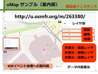 6
uMap サンプル（案内図） 製品版インスタンス
KOFイベント会場への案内図
http://u.osmfr.org/m/263380/
経路
建物
データ内容表示
レイヤ別
非表示：経路レイヤ
非表示：建物レイヤ
非表示：地物レイヤ
地物
 