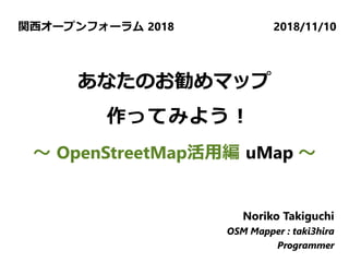 関西オープンフォーラム 2018 2018/11/10
Noriko Takiguchi
OSM Mapper : taki3hira
Programmer
Noriko Takiguchi
OSM Mapper : taki3hira
Programmer
Noriko Takiguchi
OSM Mapper : taki3hira
Programmer
あなたのお勧めマップ
作ってみよう！
～ OpenStreetMap活用編 uMap ～
 