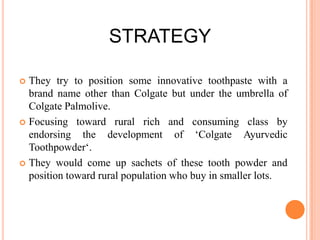 STRATEGY
They try to position some innovative toothpaste with a
brand name other than Colgate but under the umbrella of
Colgate Palmolive.
 Focusing toward rural rich and consuming class by
endorsing the development of ‘Colgate Ayurvedic
Toothpowder‘.
 They would come up sachets of these tooth powder and
position toward rural population who buy in smaller lots.


 