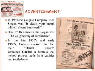 ADVERTISEMENT
In 1940,the Colgate Company used
Slogan was "It cleans your breath
while it cleans your teeth " .
 The 1960s onwards, the slogan was
"The Colgate ring of confidence" .
 In
the late 1950's and early
1960's, Colgate stressed the fact
their
"Dental
Cream"
contained Gardol, a formula that
helped protect teeth from cavities
and tooth decay .


 