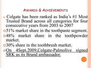 AWARDS & ACHIEVEMENTS

Colgate has been ranked as India’s #1 Most
Trusted Brand across all categories for four
consecutive years from 2003 to 2007
51% market share in the toothpaste segment.
48% market share in the toothpowder
market.
30% share in the toothbrush market.
On 4Sept.2009,Colgate-Palmolive signed
SRK as its Brand ambassador.


 