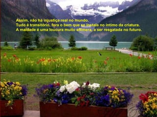 Assim, não há injustiça real no mundo. Tudo é transitório, fora o bem que se instala no íntimo da criatura. A maldade é uma loucura muito efêmera, a ser resgatada no futuro. 