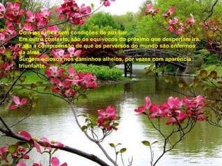 Com isso, fica sem condições de auxiliar. Em outro contexto, são os equívocos do próximo que despertam ira. Falta a compreensão de que os perversos do mundo são enfermos da alma. Surgem odiosos nos caminhos alheios, por vezes com aparência triunfante. 