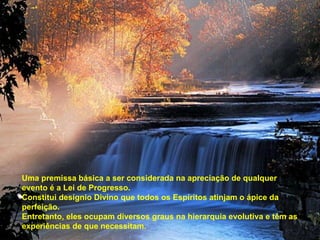 Uma premissa básica a ser considerada na apreciação de qualquer evento é a Lei de Progresso. Constitui desígnio Divino que todos os Espíritos atinjam o ápice da perfeição. Entretanto, eles ocupam diversos graus na hierarquia evolutiva e têm as experiências de que necessitam. 