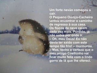 Um forte nevão começou a cair. O Pequeno Ouriço-Cacheiro tentou encontrar o caminho de regresso à sua casa. Os flocos de neve caíam cada vez mais. Perdido, já não sabia por onde ir. –  Oh, meu Deus! Eu não devia ter saído com este tempo tão frio! – murmurou. – Mas, tenho a certeza que o meu amigo Coelhinho vai ficar muito feliz com o lindo gorro de lã que lhe ofereci. 