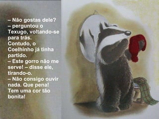 –  Não gostas dele? – perguntou o Texugo, voltando-se para trás.  Contudo, o Coelhinho já tinha partido. –  Este gorro não me serve! – disse ele, tirando-o. –  Não consigo ouvir nada. Que pena! Tem uma cor tão bonita! 