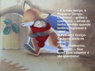 –  É o meu amigo, o Pequeno Ouriço-Cacheiro! – gritou o coelhinho. – talvez se tenha perdido quando tentava regressar a casa! O Pequeno Ouriço-Cacheiro abriu os olhos.  –  Olá! – balbuciou, sonolento. – Que bom! Este cobertor é tão quentinho! 