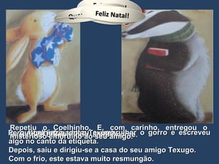 …  o Coelhinho voltou a embrulhar o gorro e escreveu algo no canto da etiqueta. Depois, saiu e dirigiu-se a casa do seu amigo Texugo. Com o frio, este estava muito resmungão. Exclamou o Coelhinho, alegremente. Perguntou intrigado, o Texugo. Repetiu o Coelhinho. E, com carinho, entregou o misterioso embrulho ao seu amigo. Feliz Natal! Amigo! Quem está aí? Feliz Natal!  