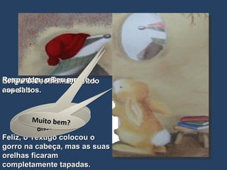 Feliz, o Texugo colocou o gorro na cabeça, mas as suas orelhas ficaram completamente tapadas. Perguntou, olhando-se ao espelho. Perguntou, o Texugo. Gritou o Coelhinho, saindo aos saltos. Respondeu o seu amigo. Que tal? Fica-me bem? Muito bem? Como? Que disseste? Muito bem? 