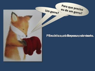 Exclamou a Raposa, sorrindo. Pensativa, observou-o de novo. Um gorro? Para que preciso eu de um gorro? 