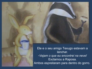 Ele e o seu amigo Texugo estavam a lanchar. Vejam o que eu encontrei na neve!  Exclamou a Raposa. Ambos espreitaram para dentro do gorro.  