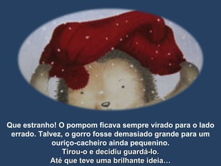 Que estranho! O pompom ficava sempre virado para o lado errado. Talvez, o gorro fosse demasiado grande para um ouriço-cacheiro ainda pequenino. Tirou-o e decidiu guardá-lo. Até que teve uma brilhante ideia… 